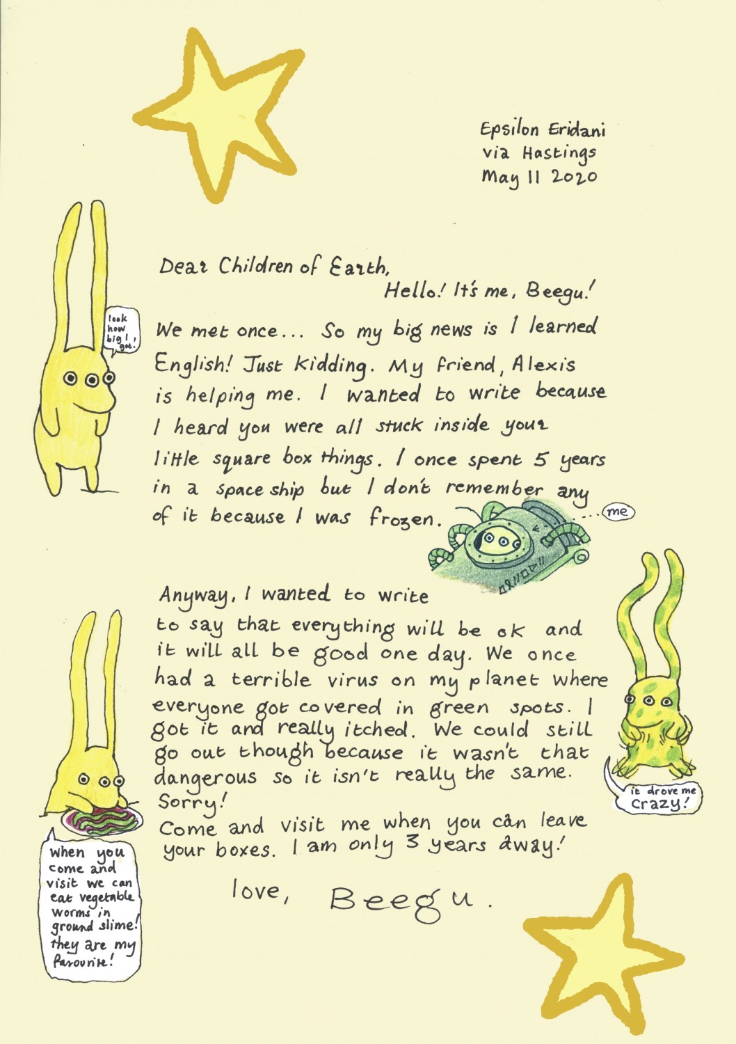 Dear Children of Earth, Hello! It's me, Beegu! We met once... So my big news is I learned English! Just kidding. My friend, Alexis is helping me. I wanted to write because I heard you were all stuck inside your little square box things. I once spent 5 years in a spaceship but I don't remember any of it because I was frozen. Anyway, I wanted to write to say that everything will be ok and it will all be good one day. We once had a terrible virus on my planet where everyone got covered in green spots. I got it and really itched. We could still go out though because it wasn;t that dangerous so it isn't really the same. Sorry! Come and visit me when you can leave your boxes. I am only 3 years away! Love, Beegu